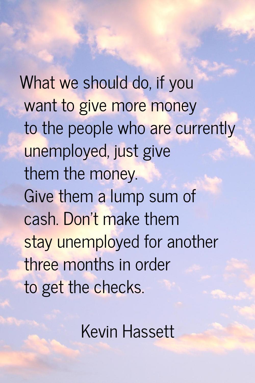 What we should do, if you want to give more money to the people who are currently unemployed, just 