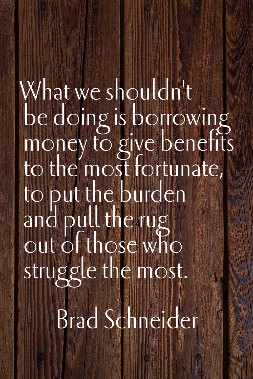 What we shouldn't be doing is borrowing money to give benefits to the most fortunate, to put the bu
