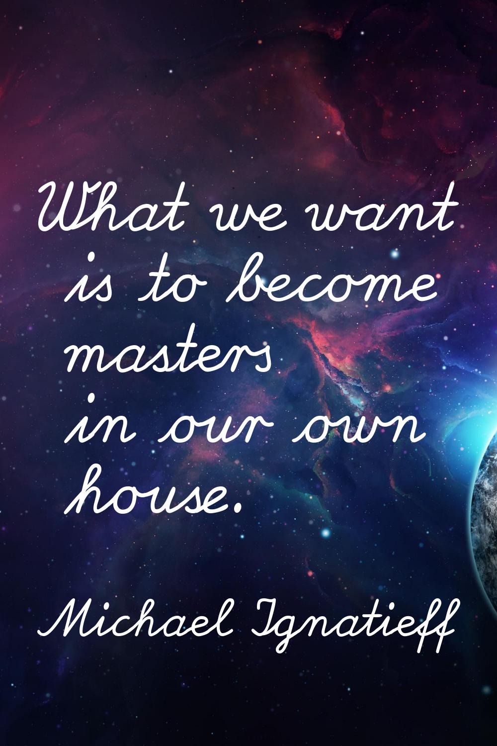 What we want is to become masters in our own house.