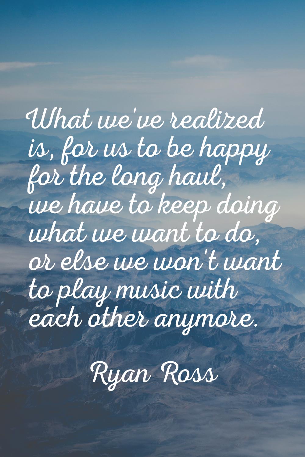 What we've realized is, for us to be happy for the long haul, we have to keep doing what we want to