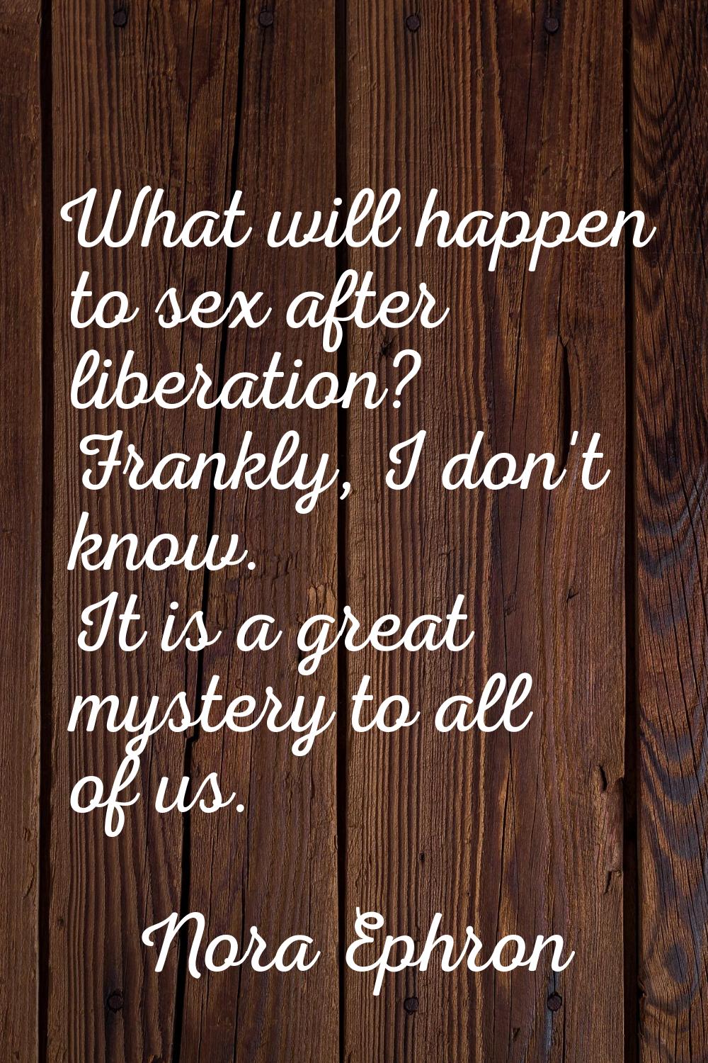 What will happen to sex after liberation? Frankly, I don't know. It is a great mystery to all of us