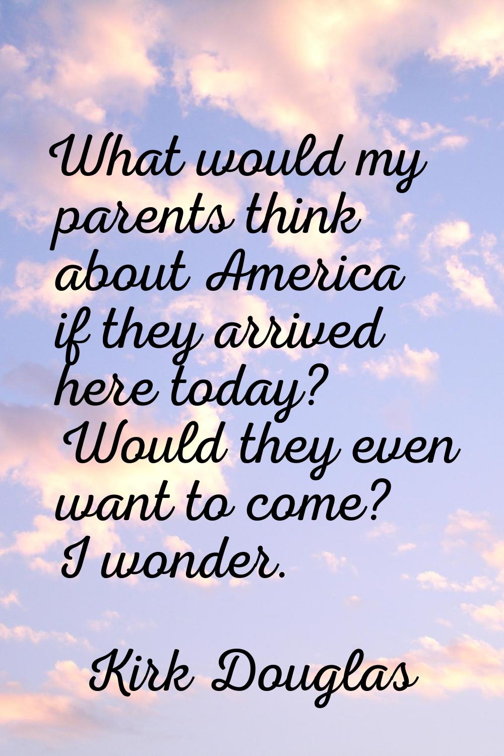What would my parents think about America if they arrived here today? Would they even want to come?