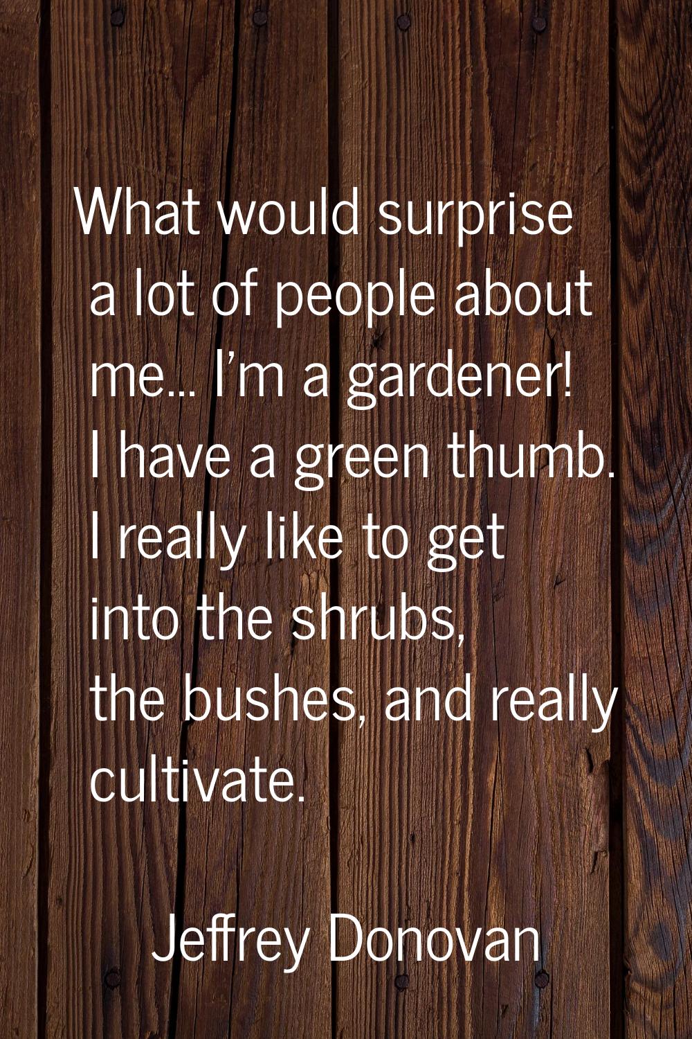What would surprise a lot of people about me... I'm a gardener! I have a green thumb. I really like