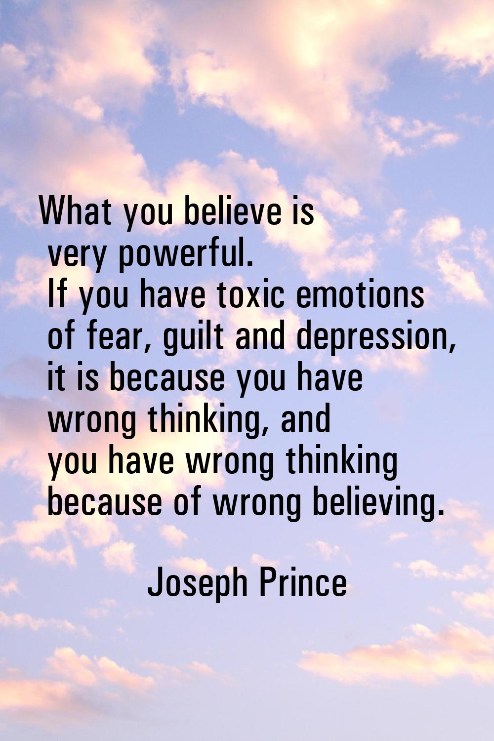 What you believe is very powerful. If you have toxic emotions of fear, guilt and depression, it is 