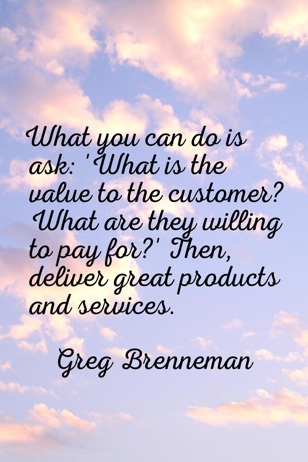 What you can do is ask: 'What is the value to the customer? What are they willing to pay for?' Then