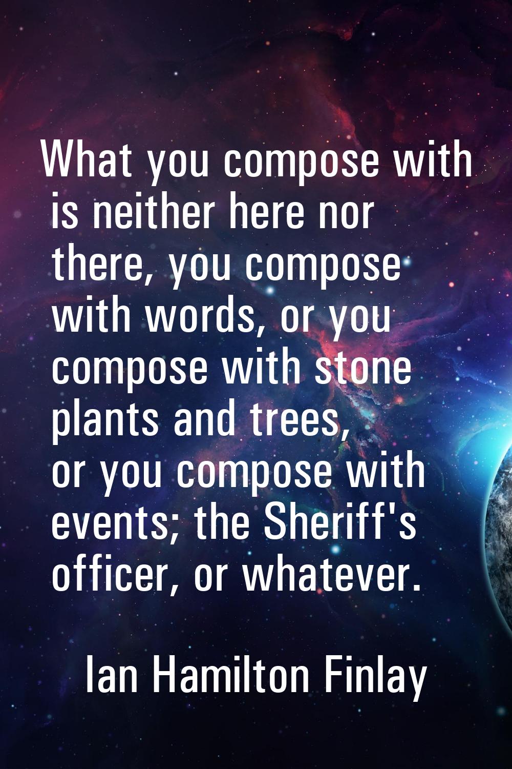 What you compose with is neither here nor there, you compose with words, or you compose with stone 