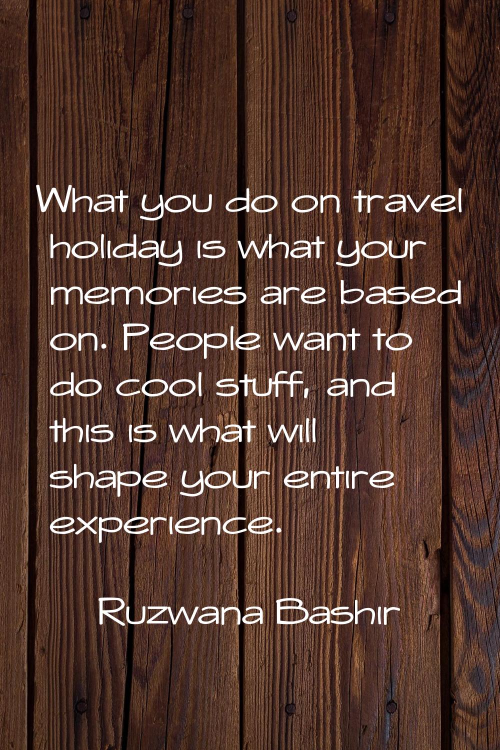 What you do on travel holiday is what your memories are based on. People want to do cool stuff, and