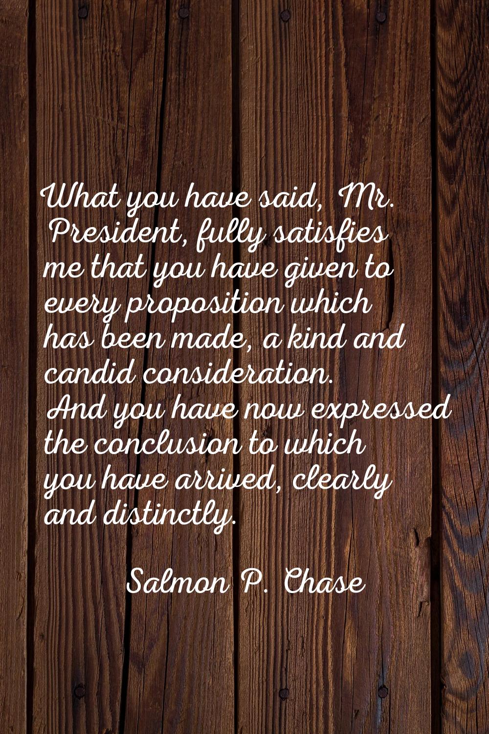 What you have said, Mr. President, fully satisfies me that you have given to every proposition whic
