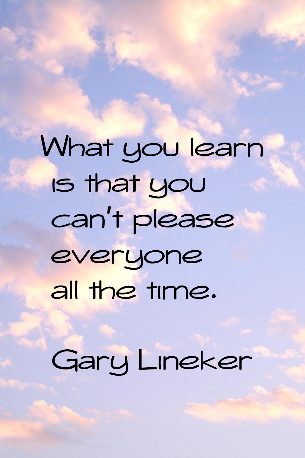 What you learn is that you can't please everyone all the time.