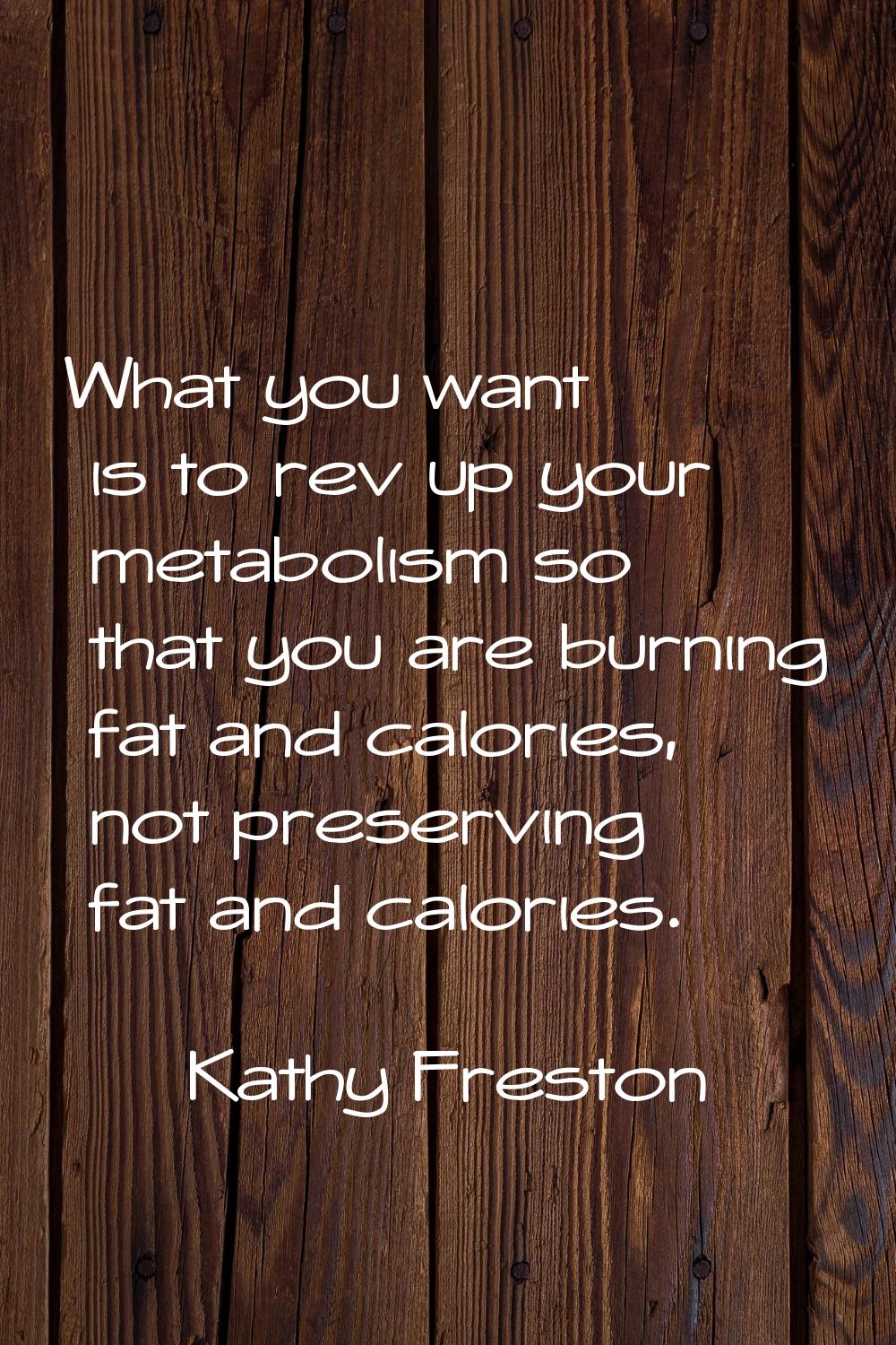 What you want is to rev up your metabolism so that you are burning fat and calories, not preserving