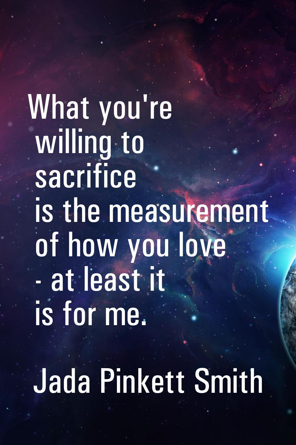 What you're willing to sacrifice is the measurement of how you love - at least it is for me.