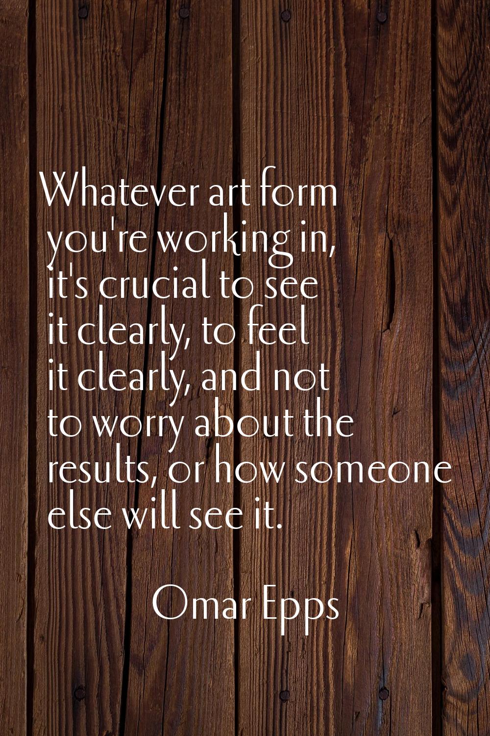 Whatever art form you're working in, it's crucial to see it clearly, to feel it clearly, and not to