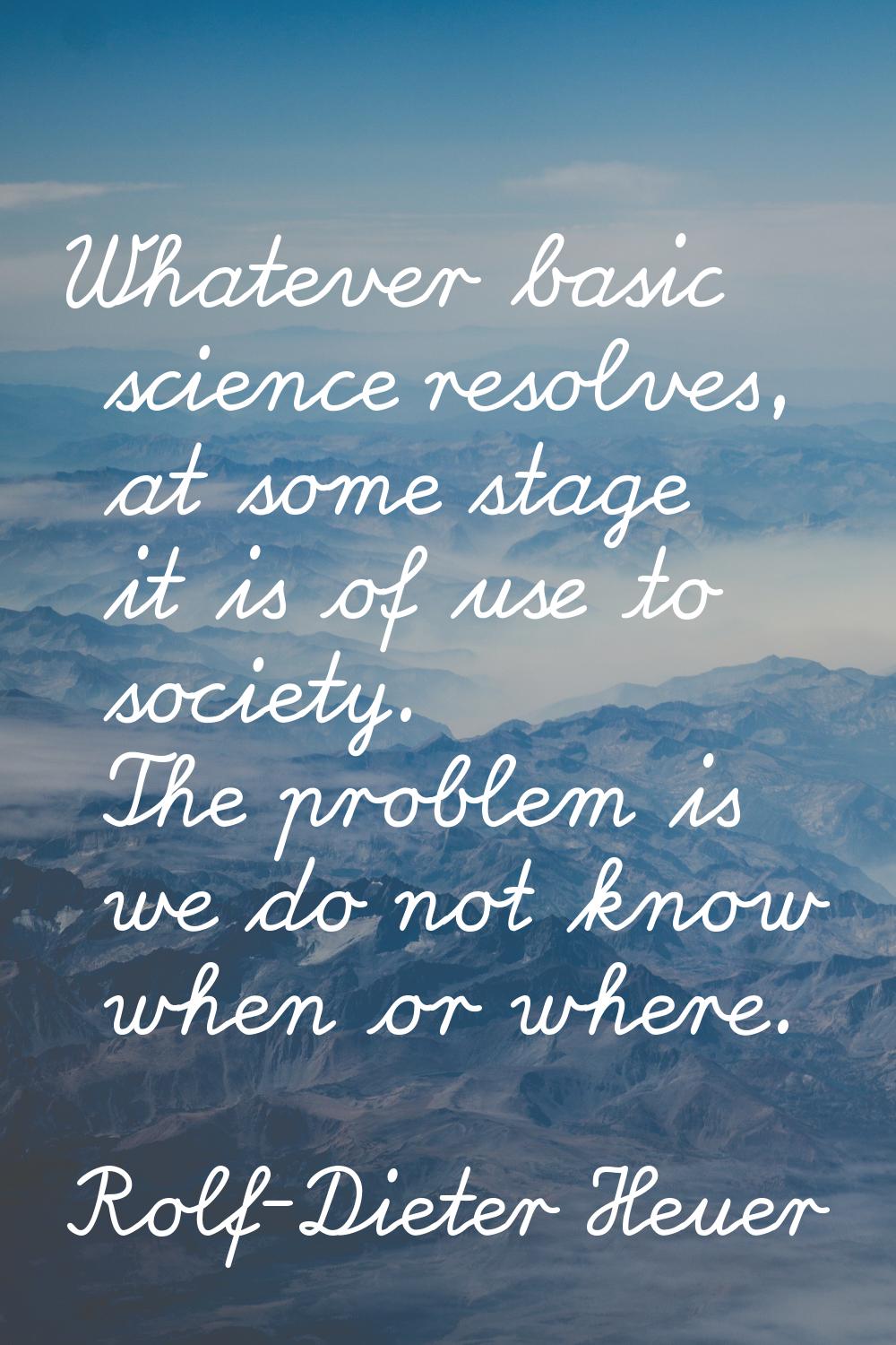 Whatever basic science resolves, at some stage it is of use to society. The problem is we do not kn