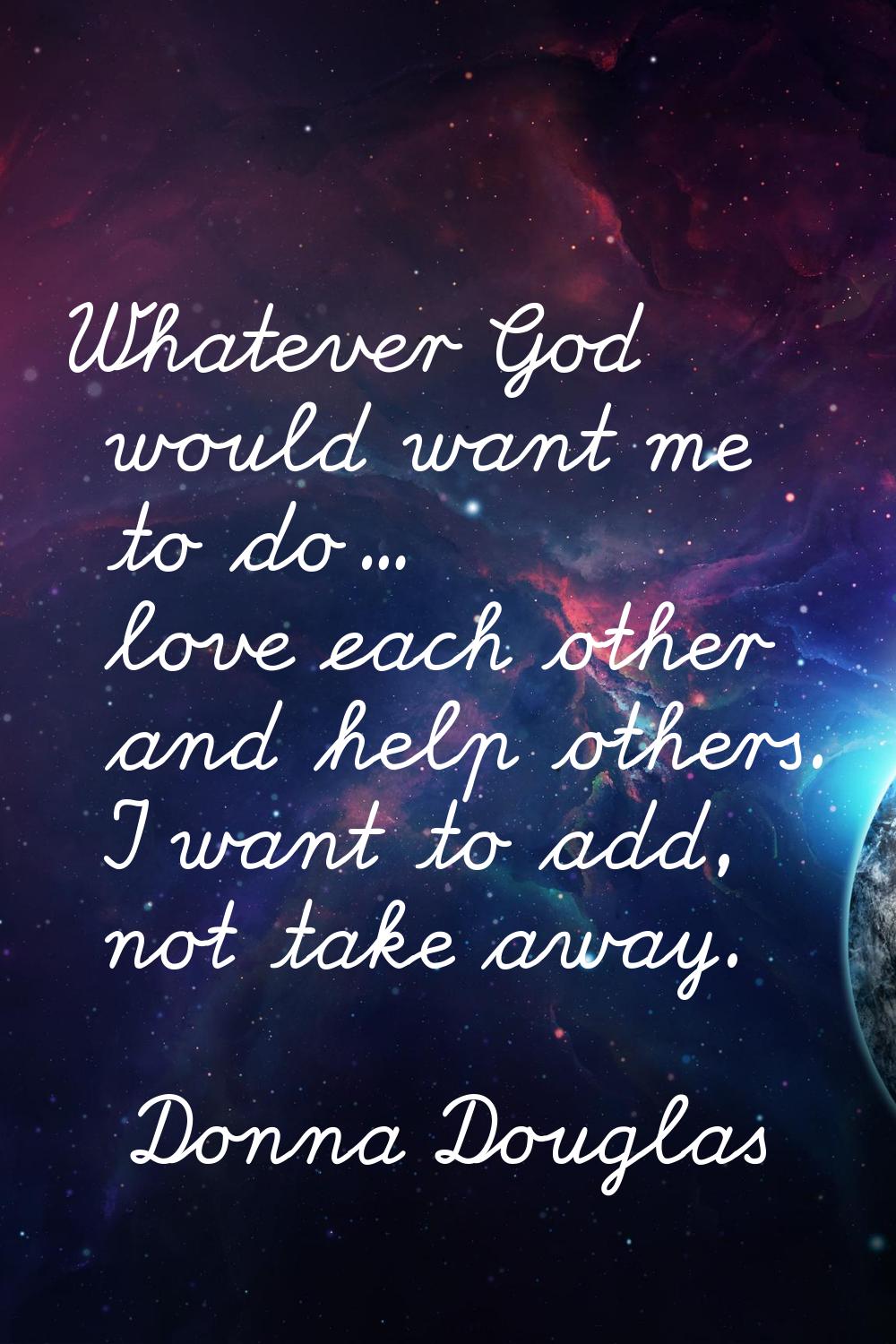 Whatever God would want me to do... love each other and help others. I want to add, not take away.