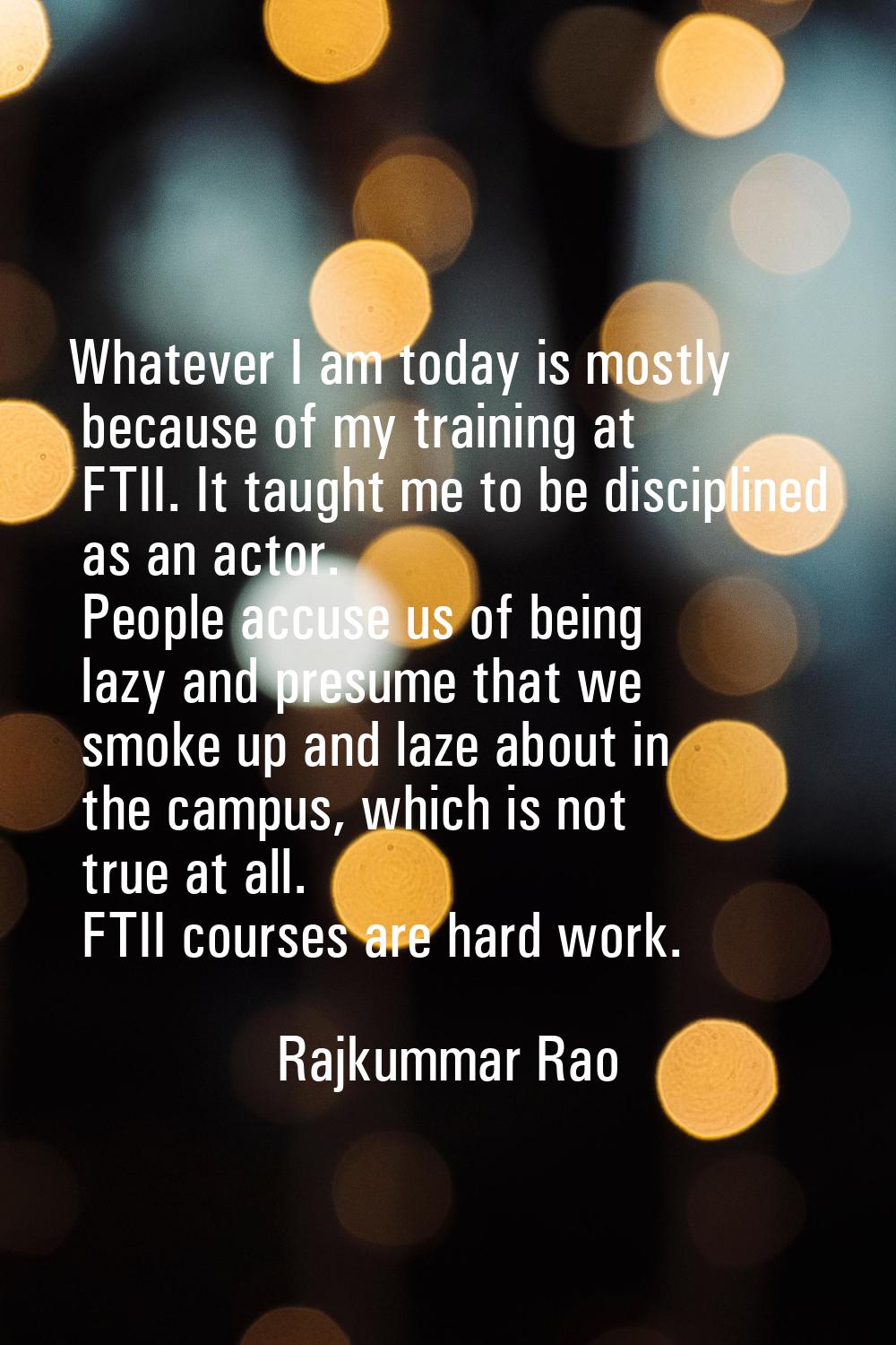 Whatever I am today is mostly because of my training at FTII. It taught me to be disciplined as an 