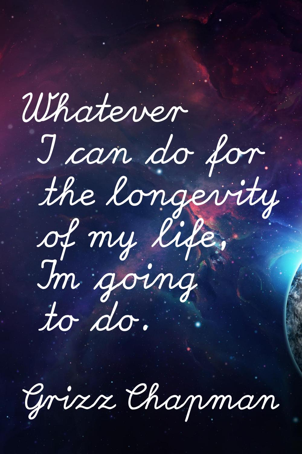 Whatever I can do for the longevity of my life, I'm going to do.