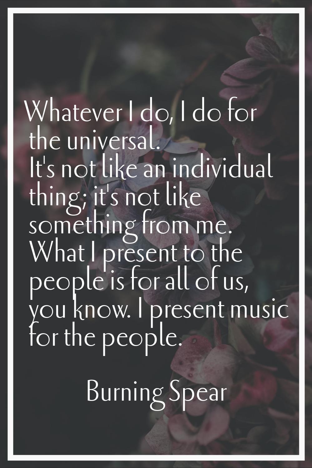 Whatever I do, I do for the universal. It's not like an individual thing; it's not like something f