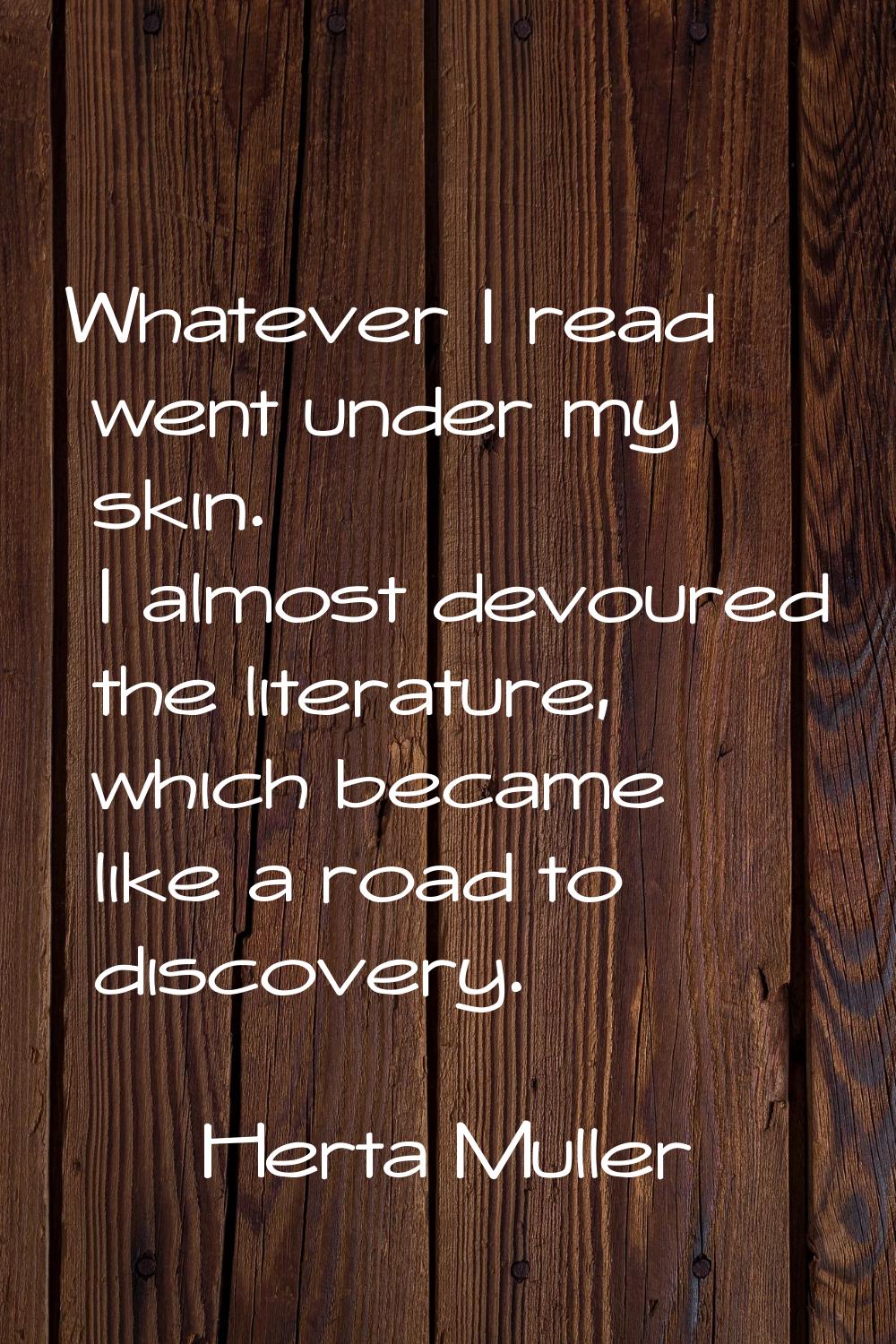 Whatever I read went under my skin. I almost devoured the literature, which became like a road to d