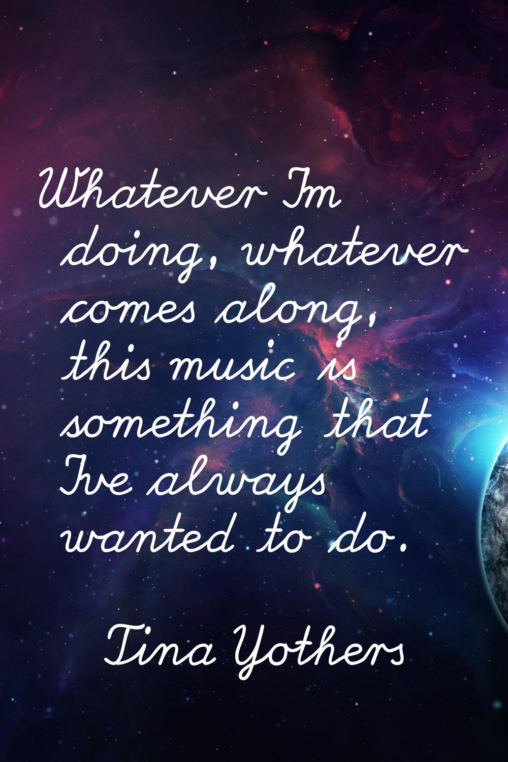 Whatever I'm doing, whatever comes along, this music is something that I've always wanted to do.