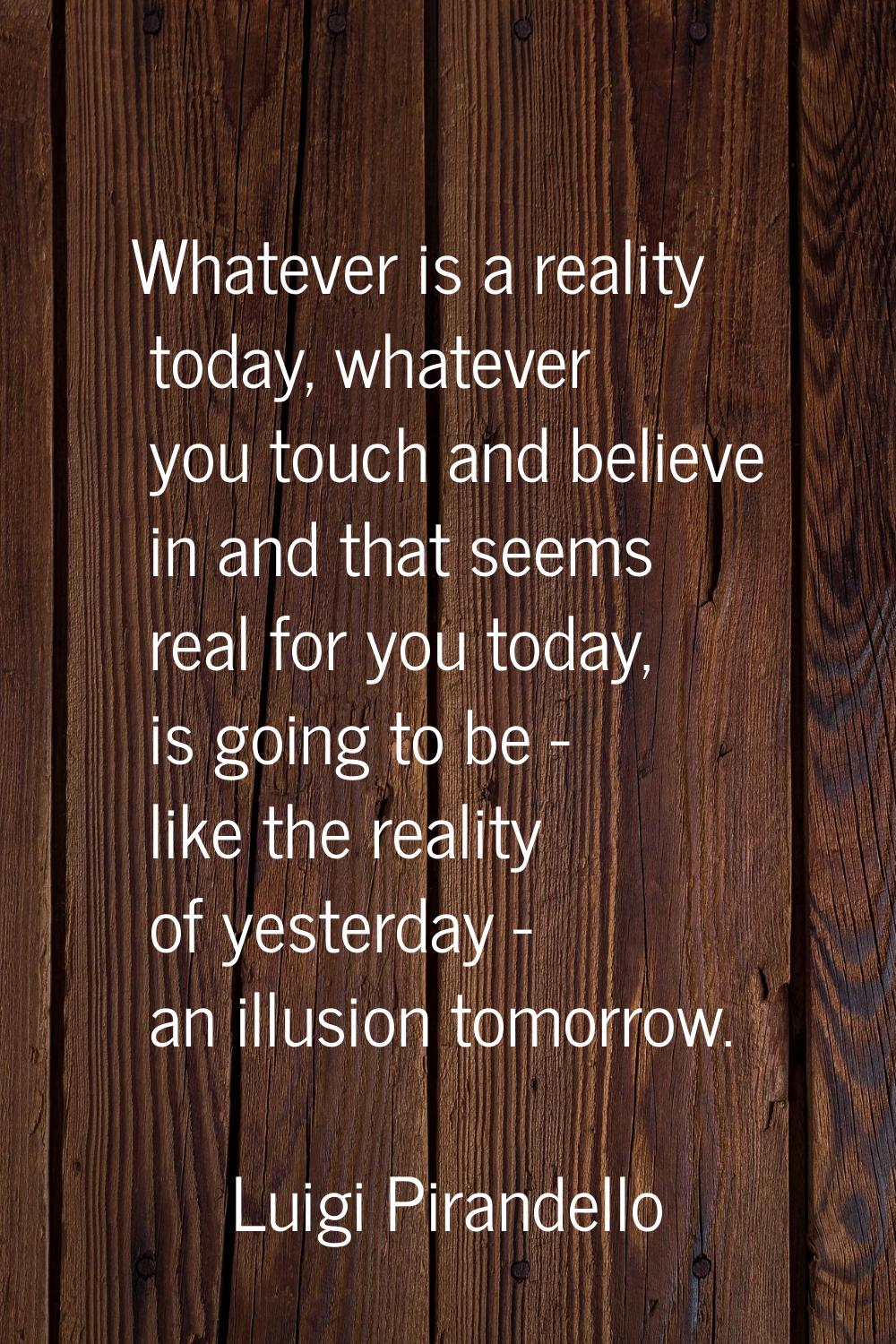 Whatever is a reality today, whatever you touch and believe in and that seems real for you today, i