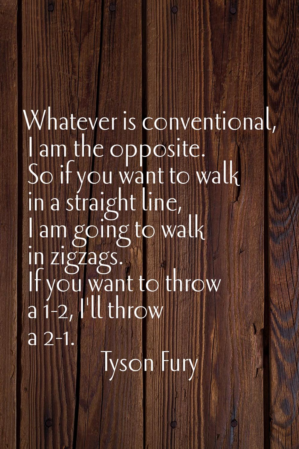Whatever is conventional, I am the opposite. So if you want to walk in a straight line, I am going 
