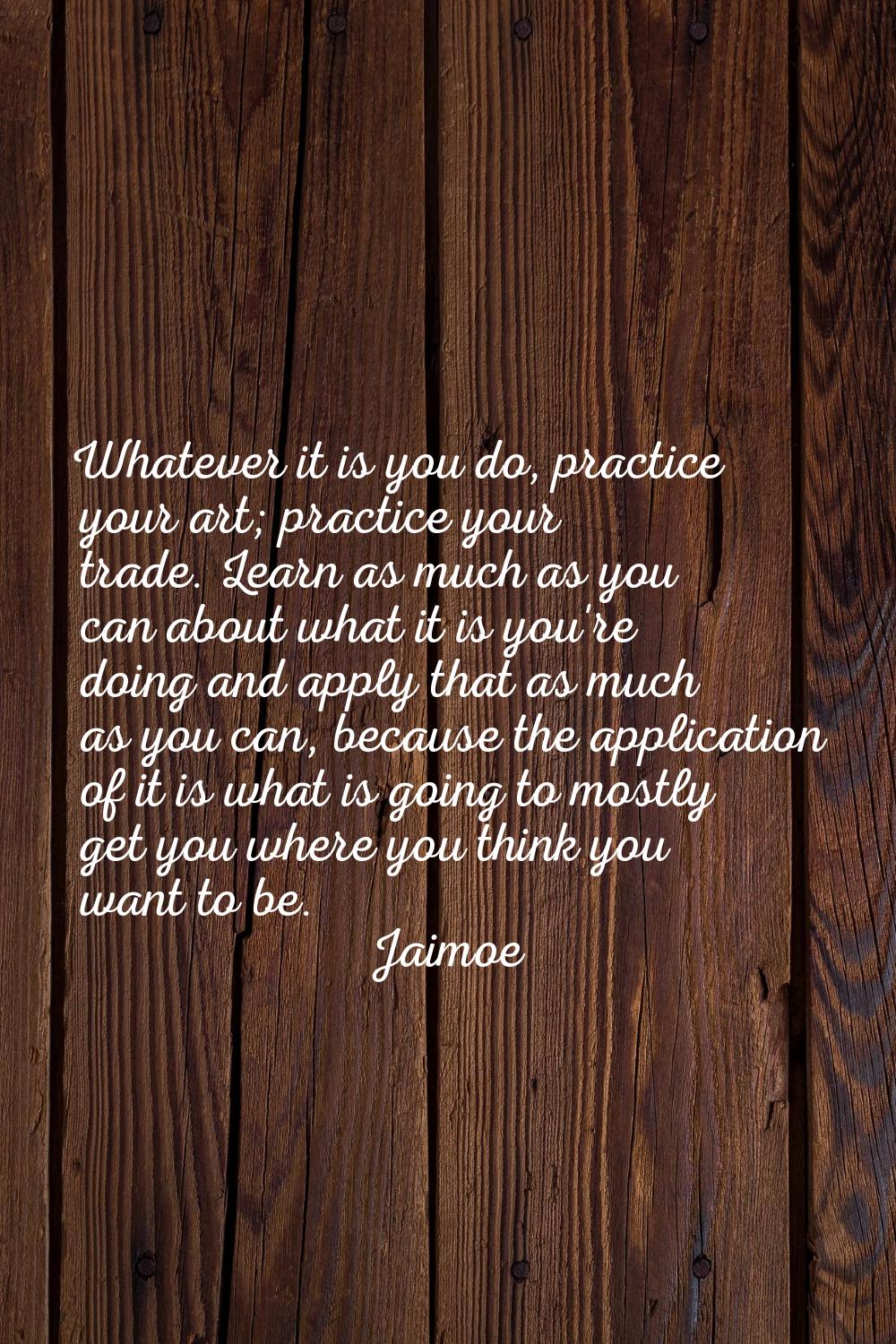 Whatever it is you do, practice your art; practice your trade. Learn as much as you can about what 