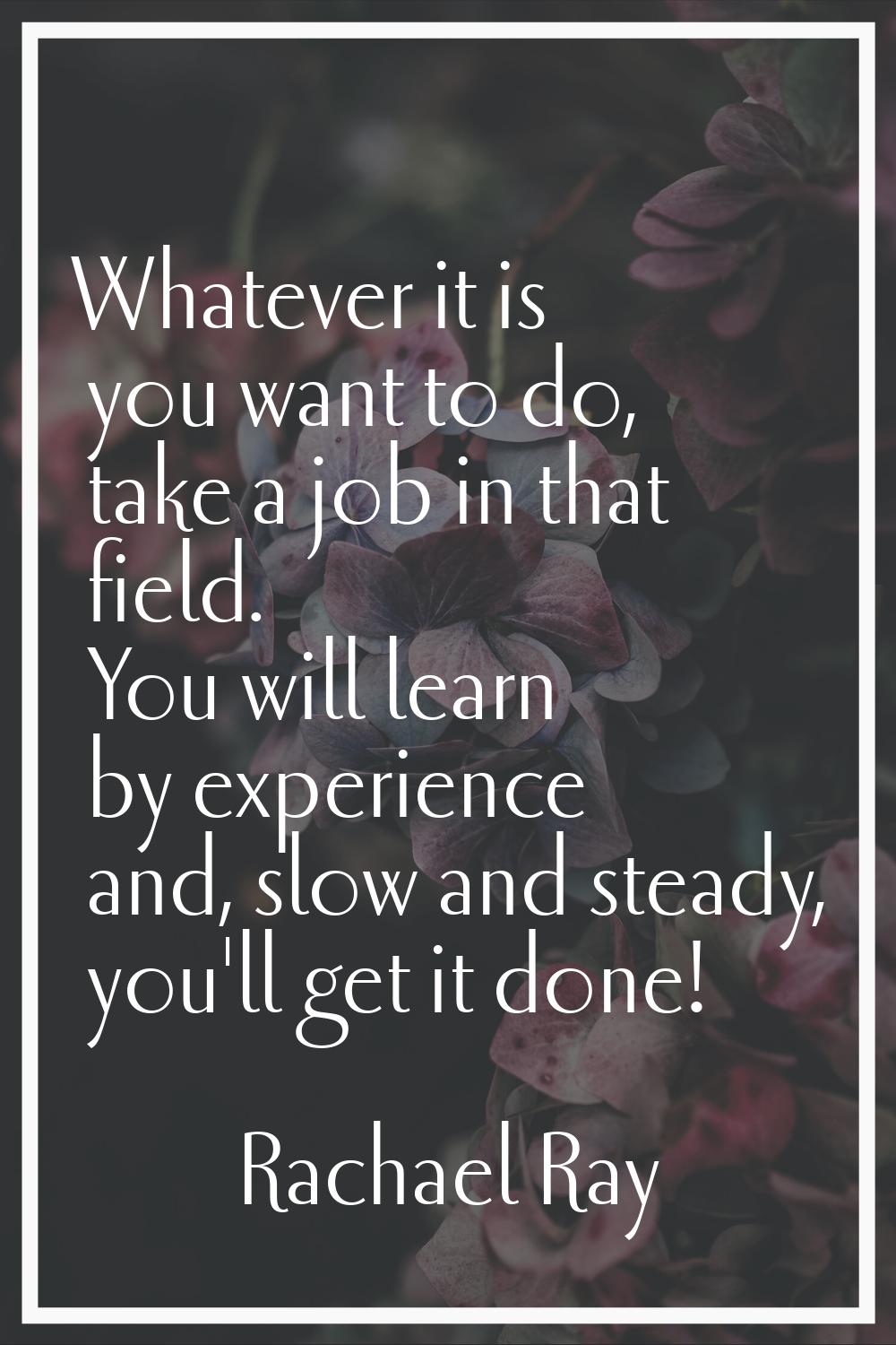 Whatever it is you want to do, take a job in that field. You will learn by experience and, slow and