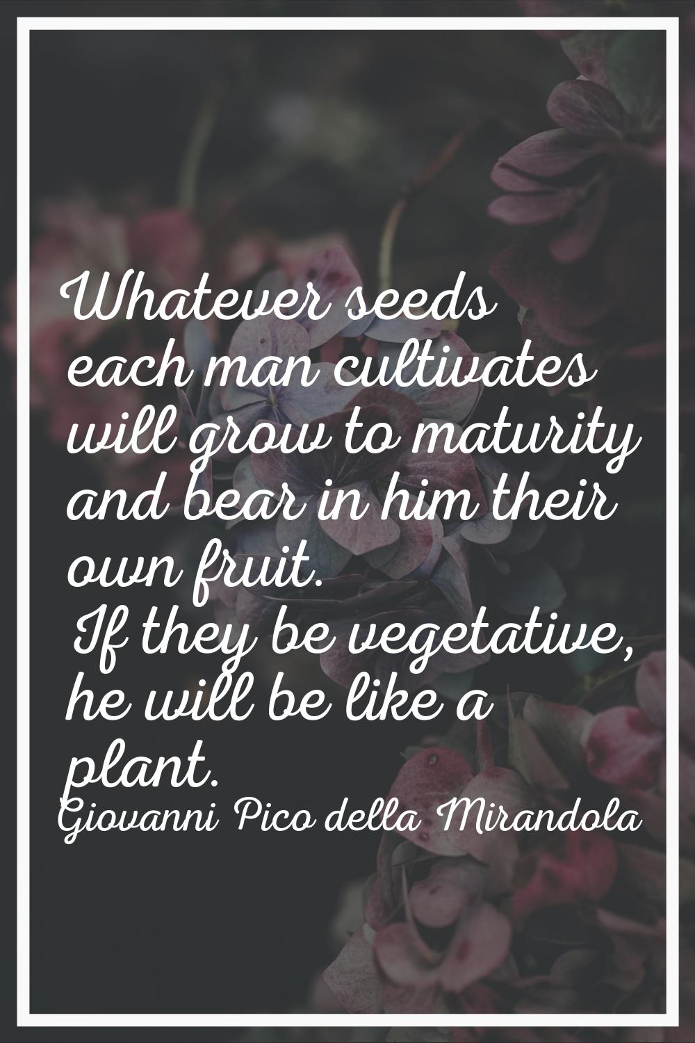 Whatever seeds each man cultivates will grow to maturity and bear in him their own fruit. If they b