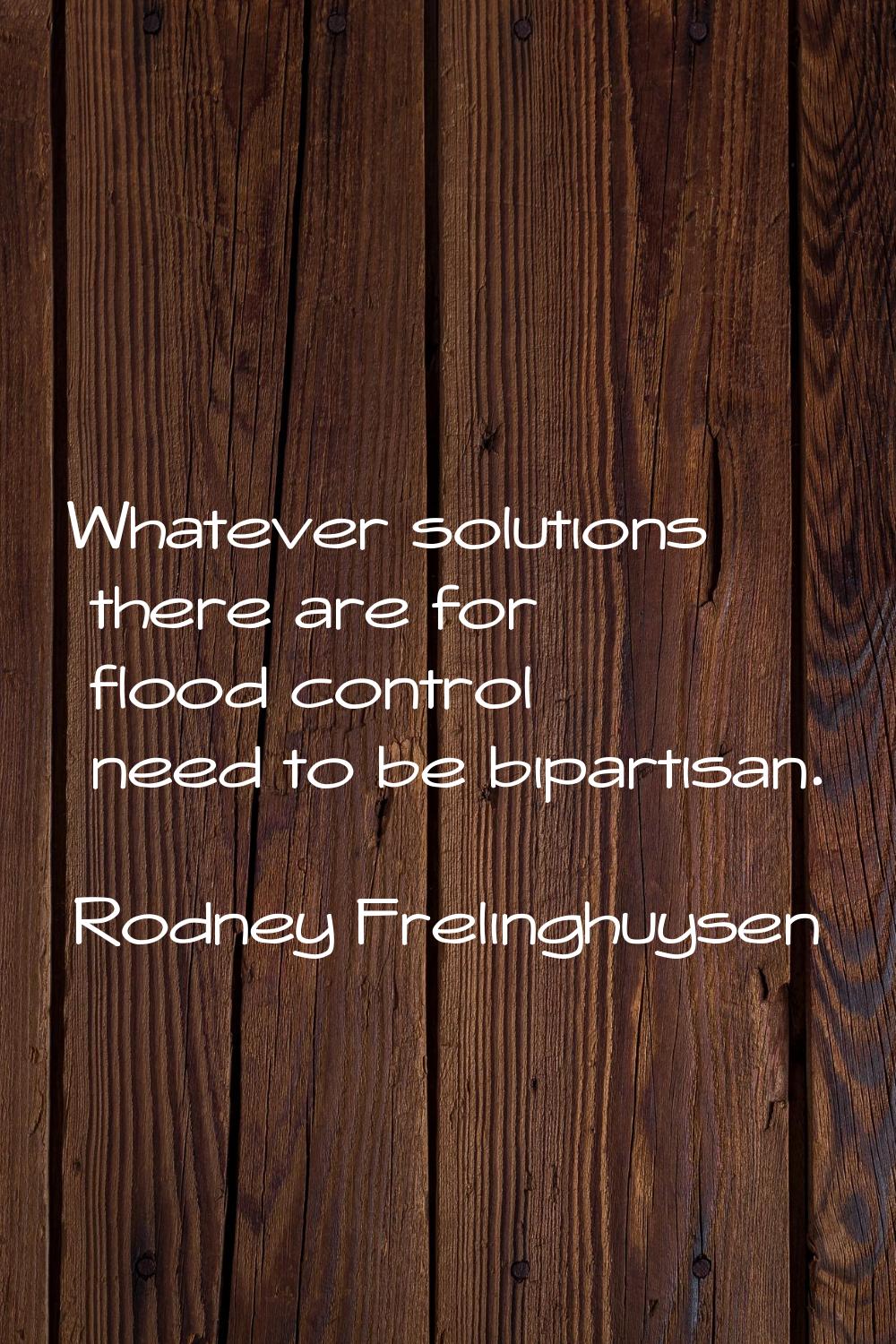 Whatever solutions there are for flood control need to be bipartisan.