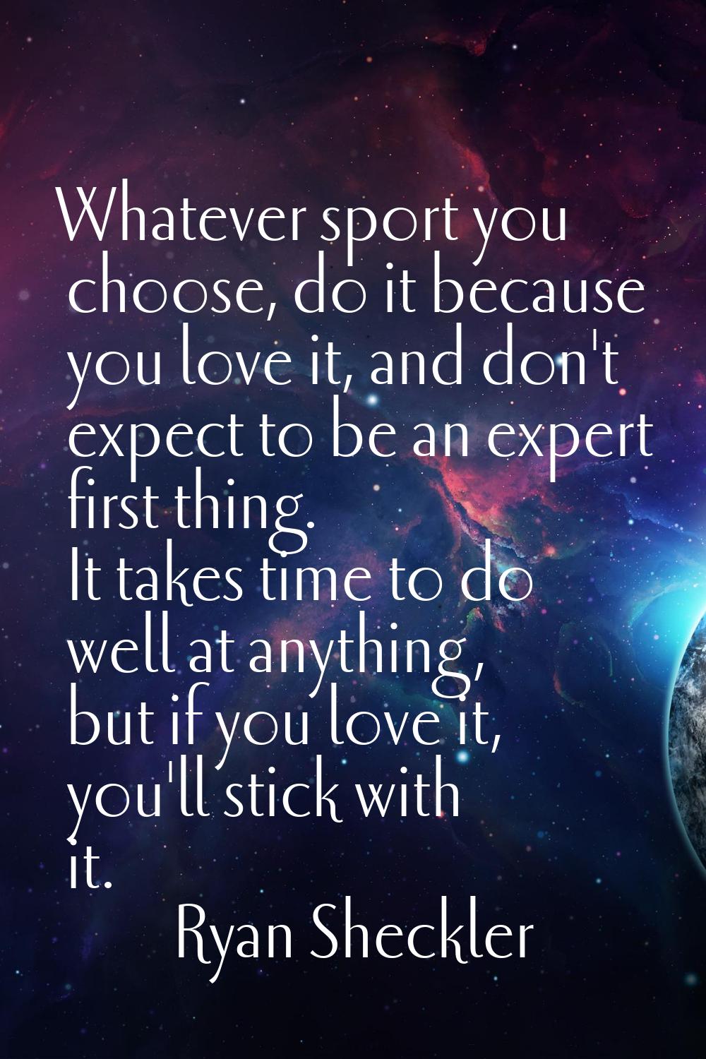 Whatever sport you choose, do it because you love it, and don't expect to be an expert first thing.
