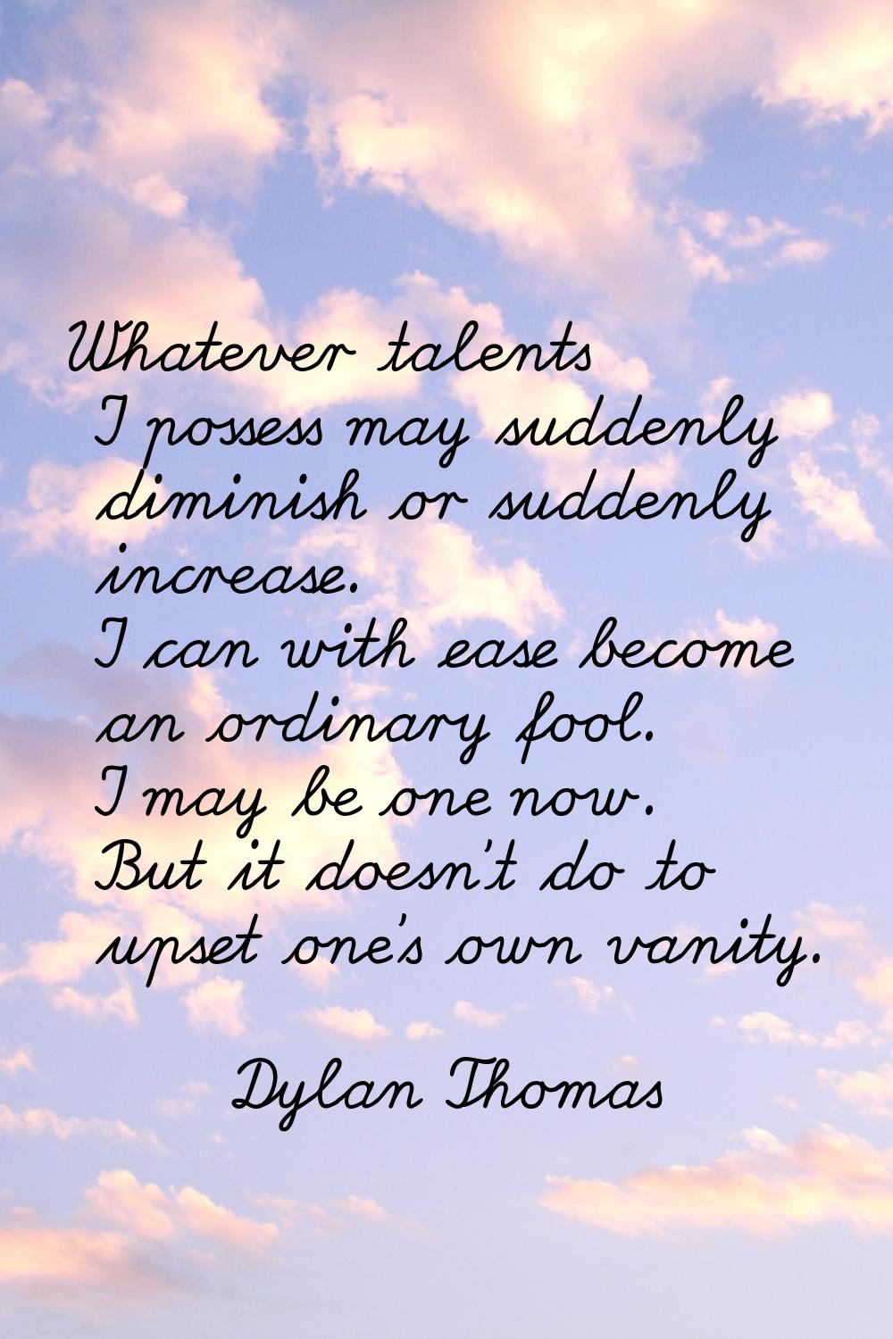 Whatever talents I possess may suddenly diminish or suddenly increase. I can with ease become an or