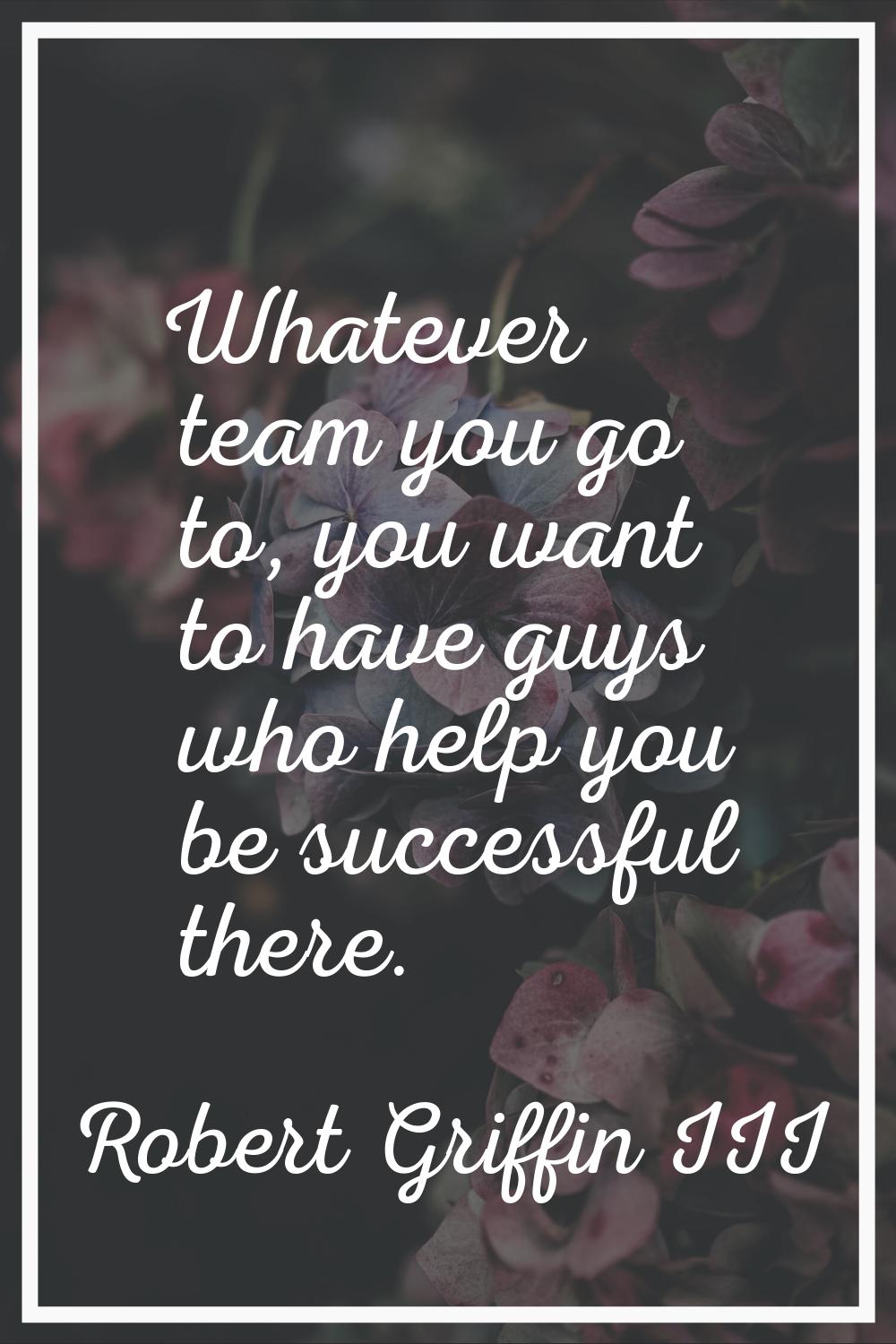 Whatever team you go to, you want to have guys who help you be successful there.