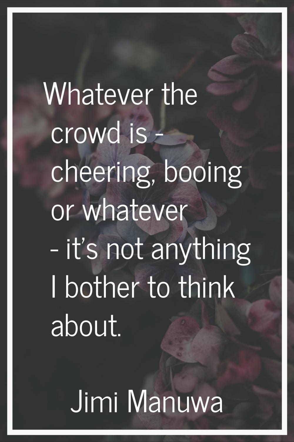 Whatever the crowd is - cheering, booing or whatever - it's not anything I bother to think about.