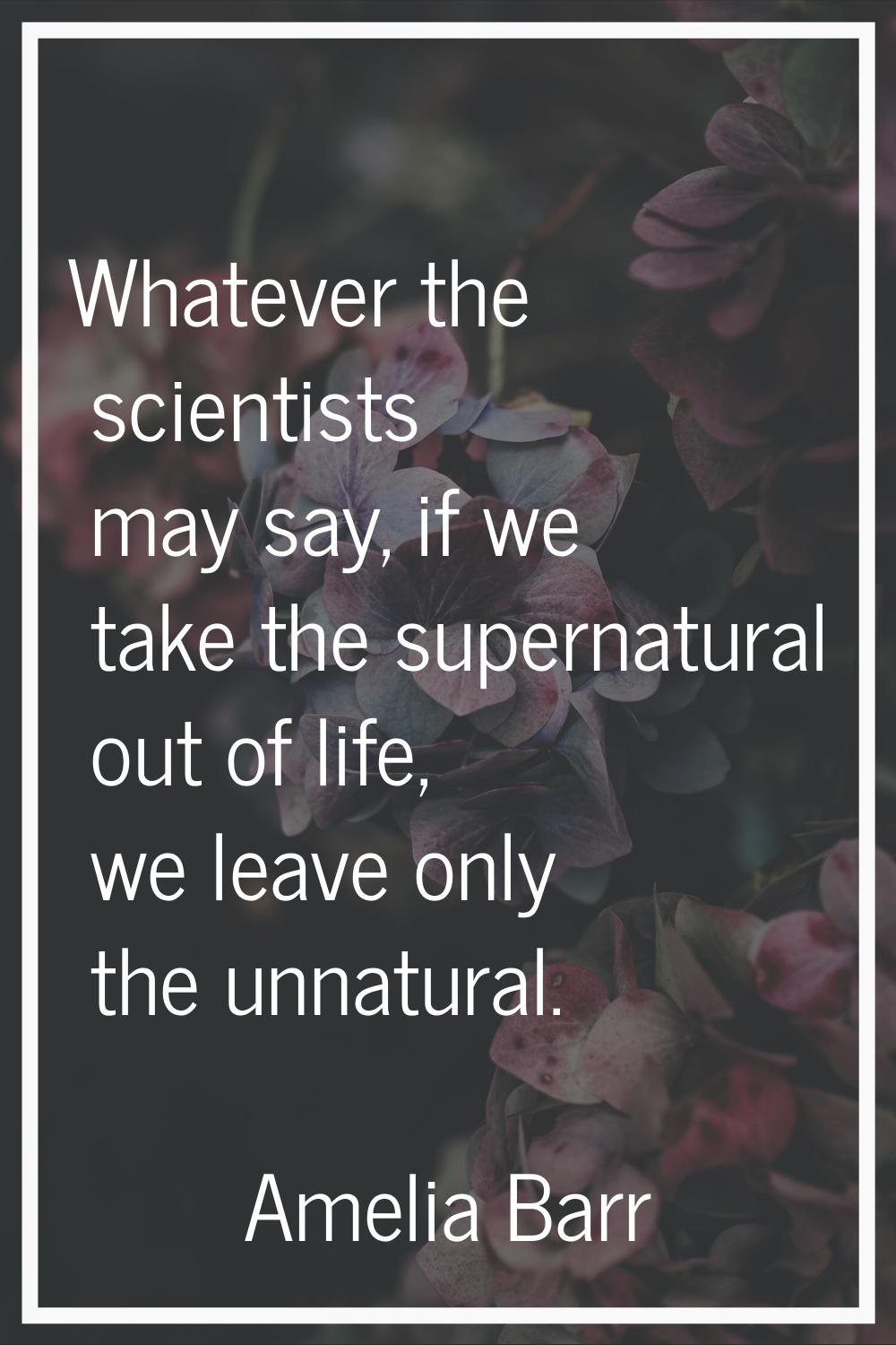 Whatever the scientists may say, if we take the supernatural out of life, we leave only the unnatur