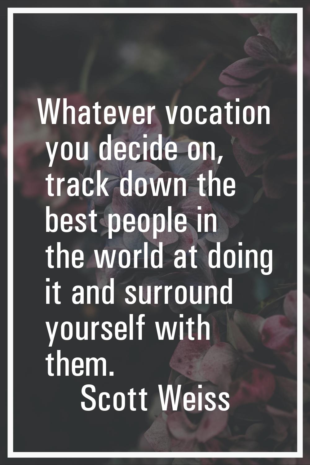 Whatever vocation you decide on, track down the best people in the world at doing it and surround y