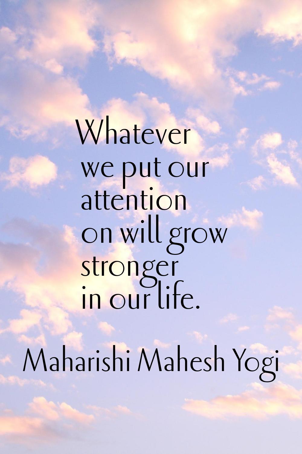 Whatever we put our attention on will grow stronger in our life.
