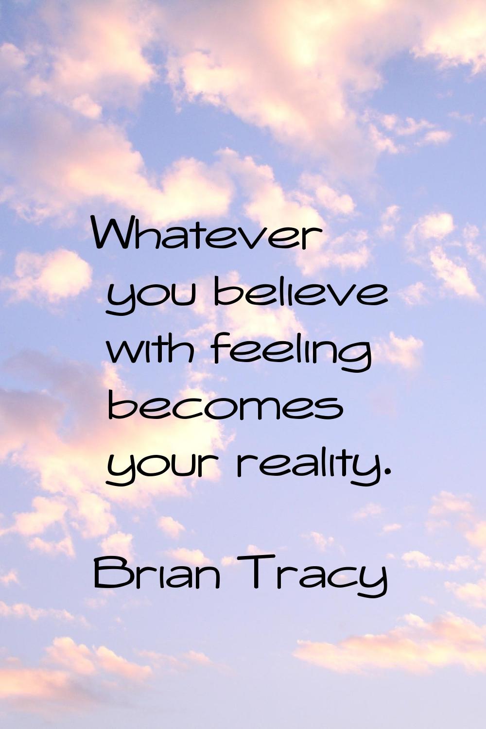 Whatever you believe with feeling becomes your reality.