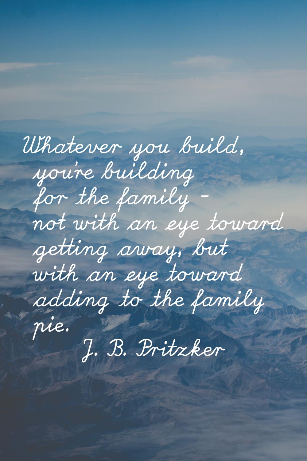 Whatever you build, you're building for the family - not with an eye toward getting away, but with 