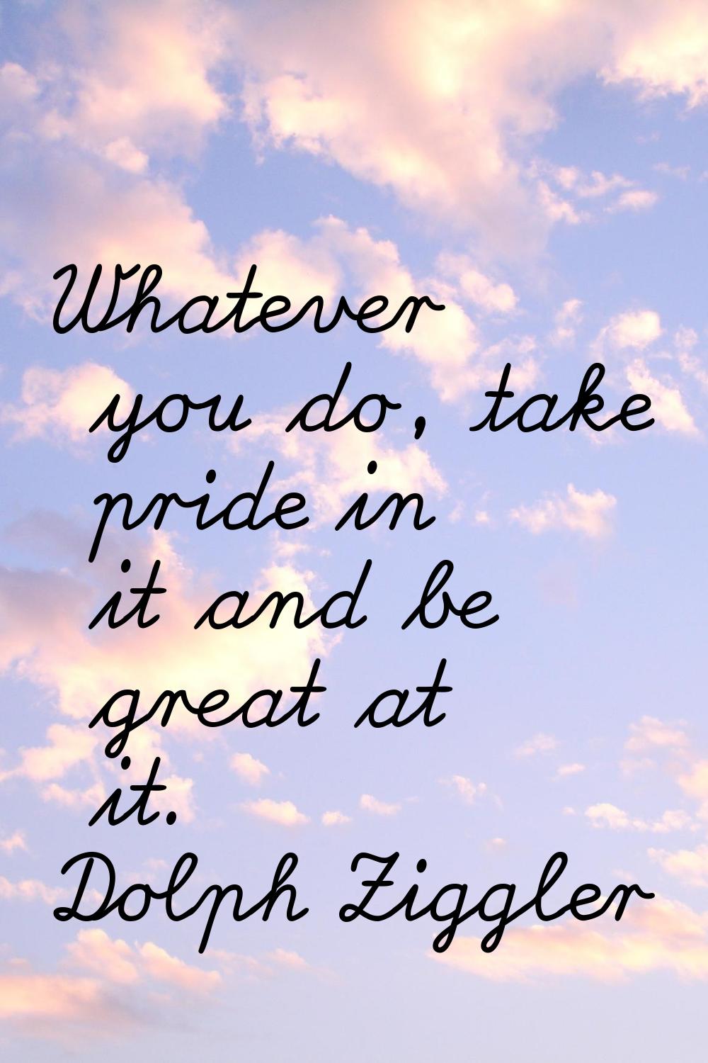 Whatever you do, take pride in it and be great at it.