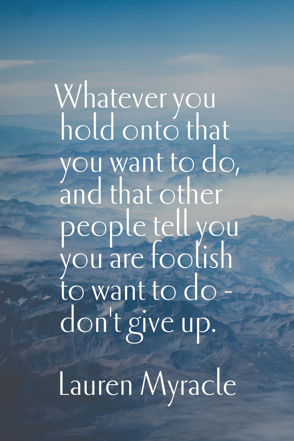 Whatever you hold onto that you want to do, and that other people tell you you are foolish to want 