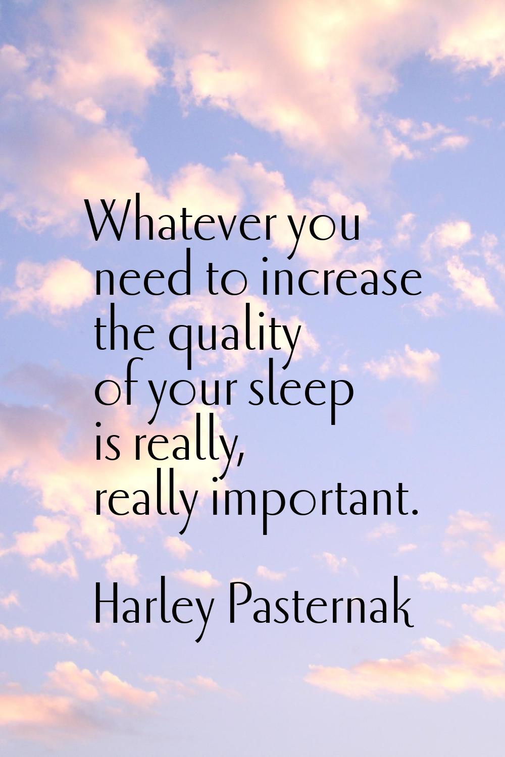 Whatever you need to increase the quality of your sleep is really, really important.
