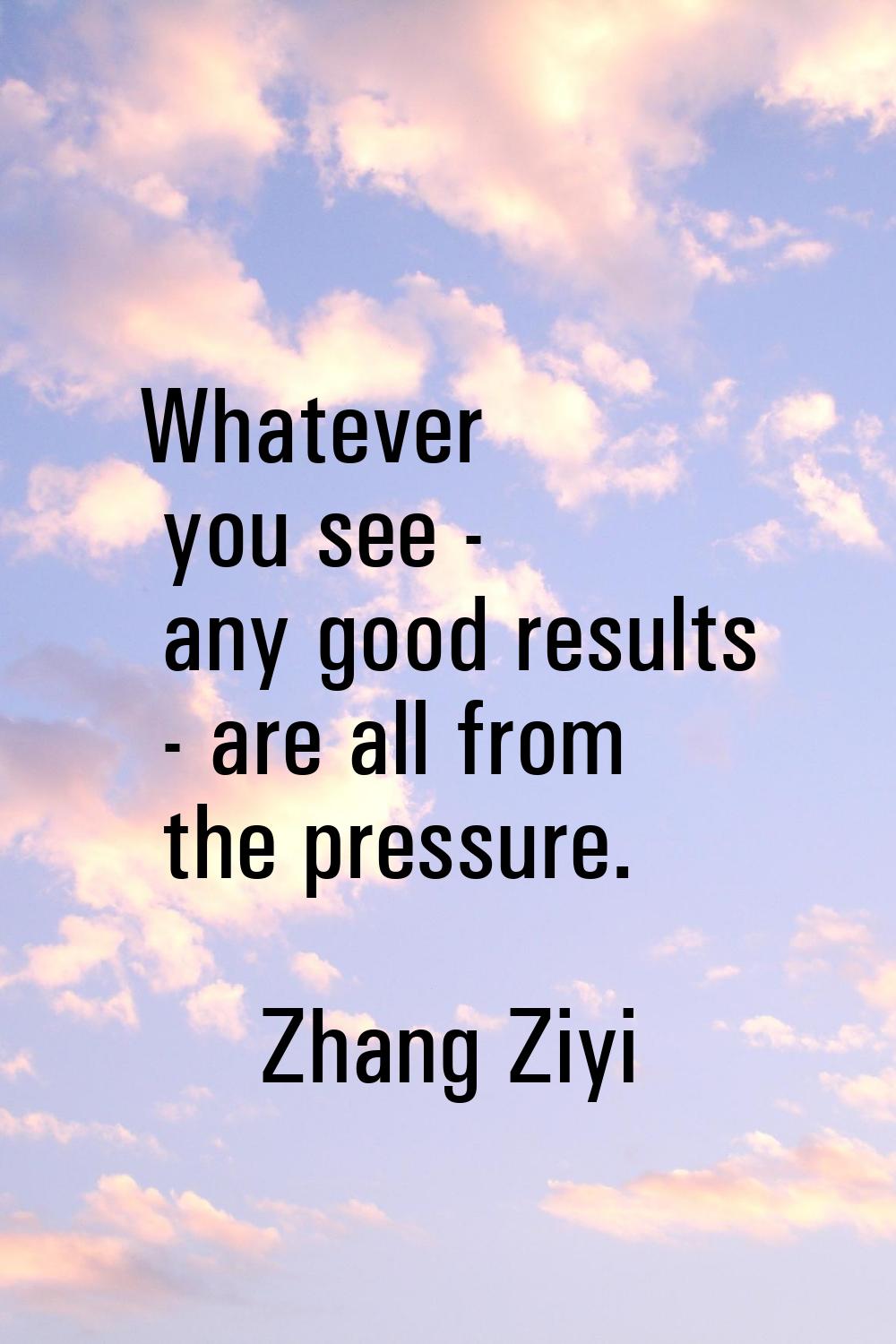 Whatever you see - any good results - are all from the pressure.