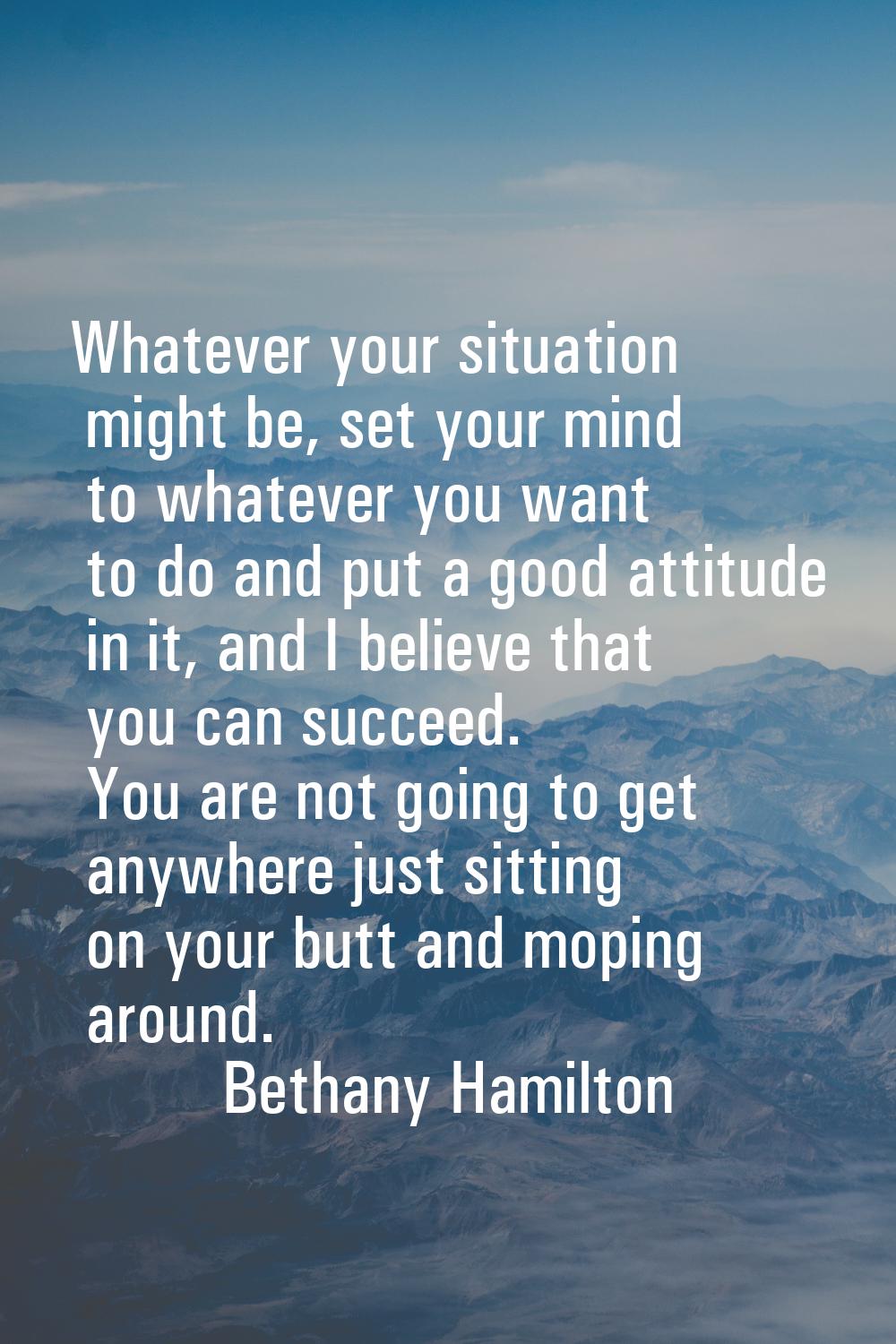 Whatever your situation might be, set your mind to whatever you want to do and put a good attitude 