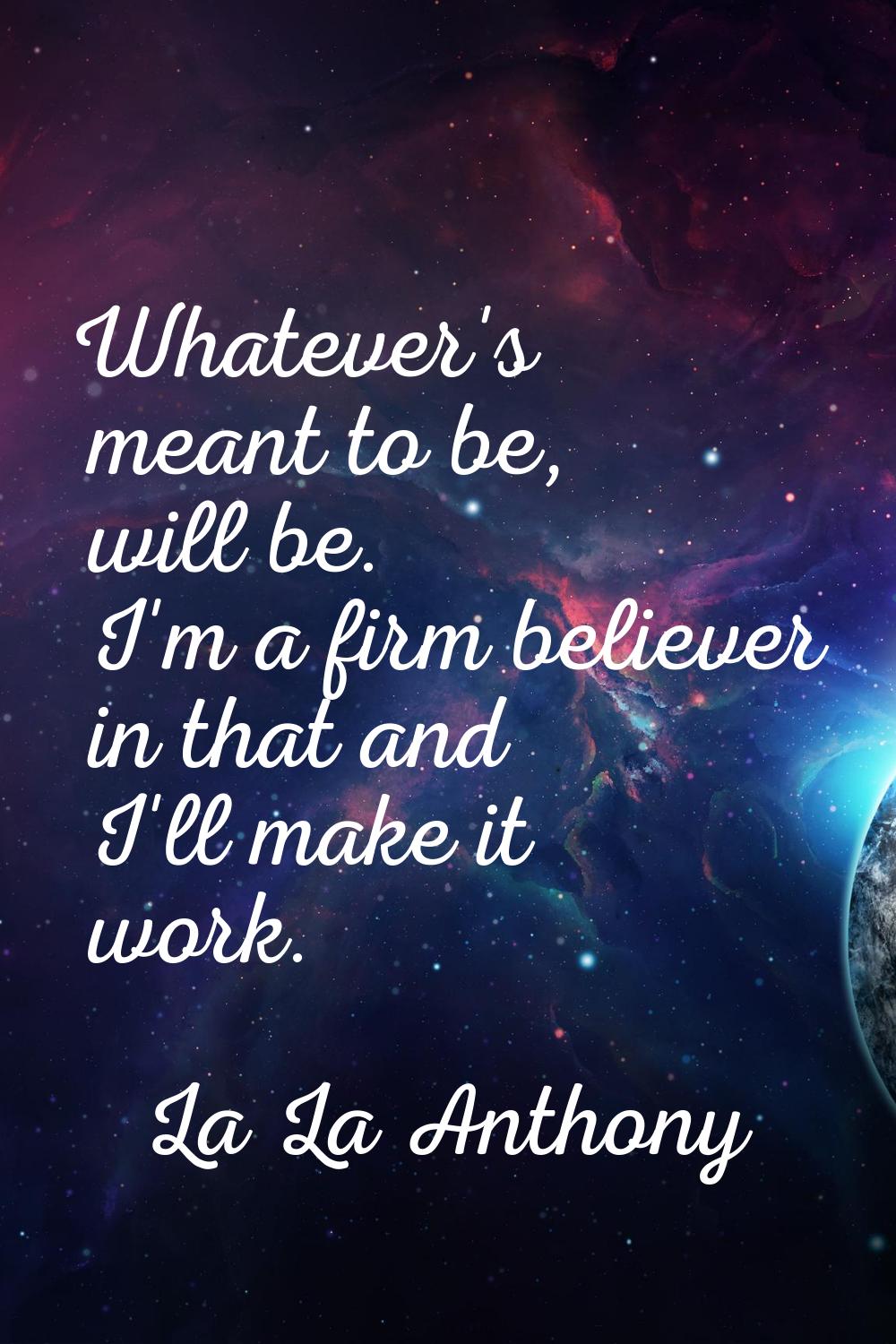 Whatever's meant to be, will be. I'm a firm believer in that and I'll make it work.