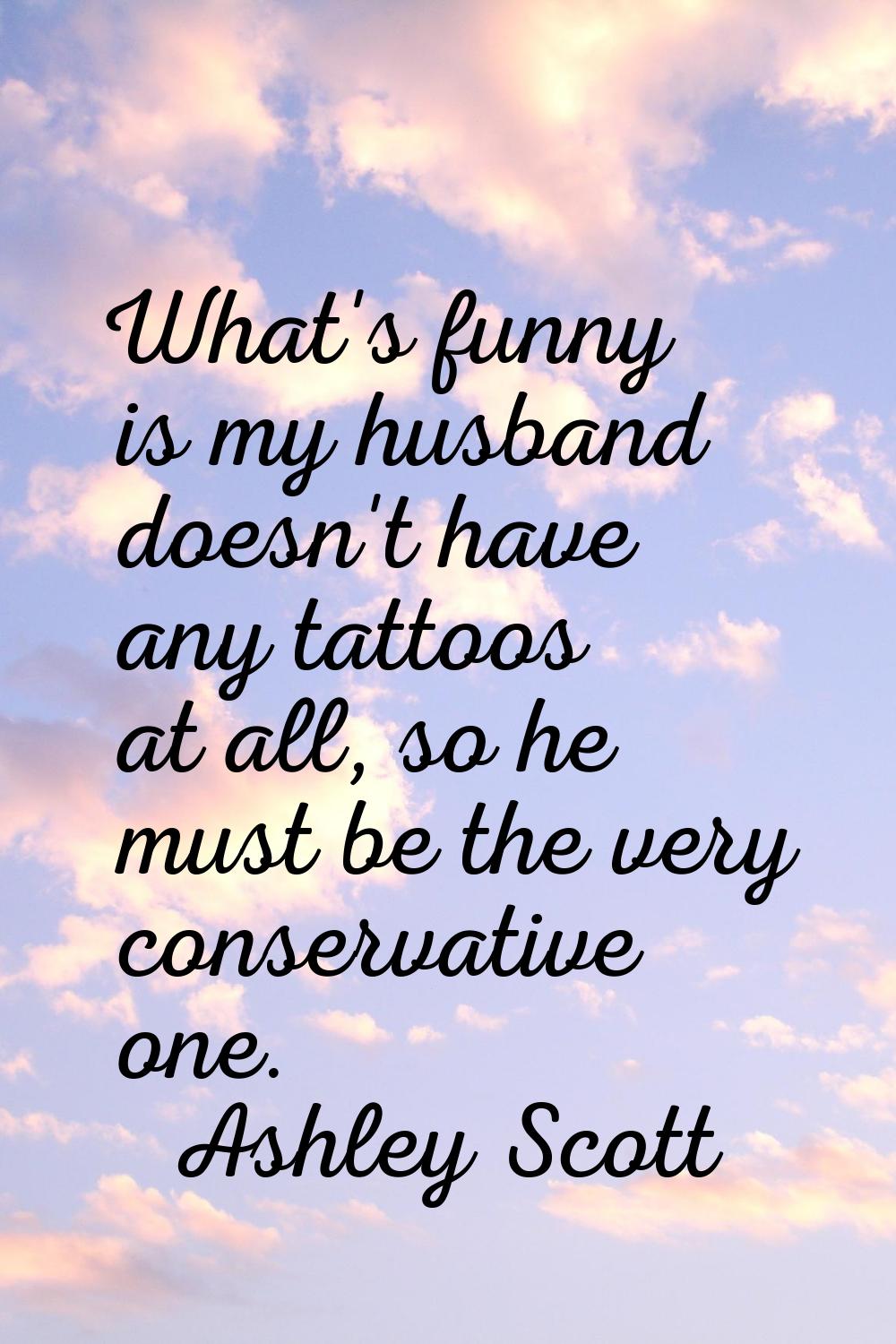 What's funny is my husband doesn't have any tattoos at all, so he must be the very conservative one