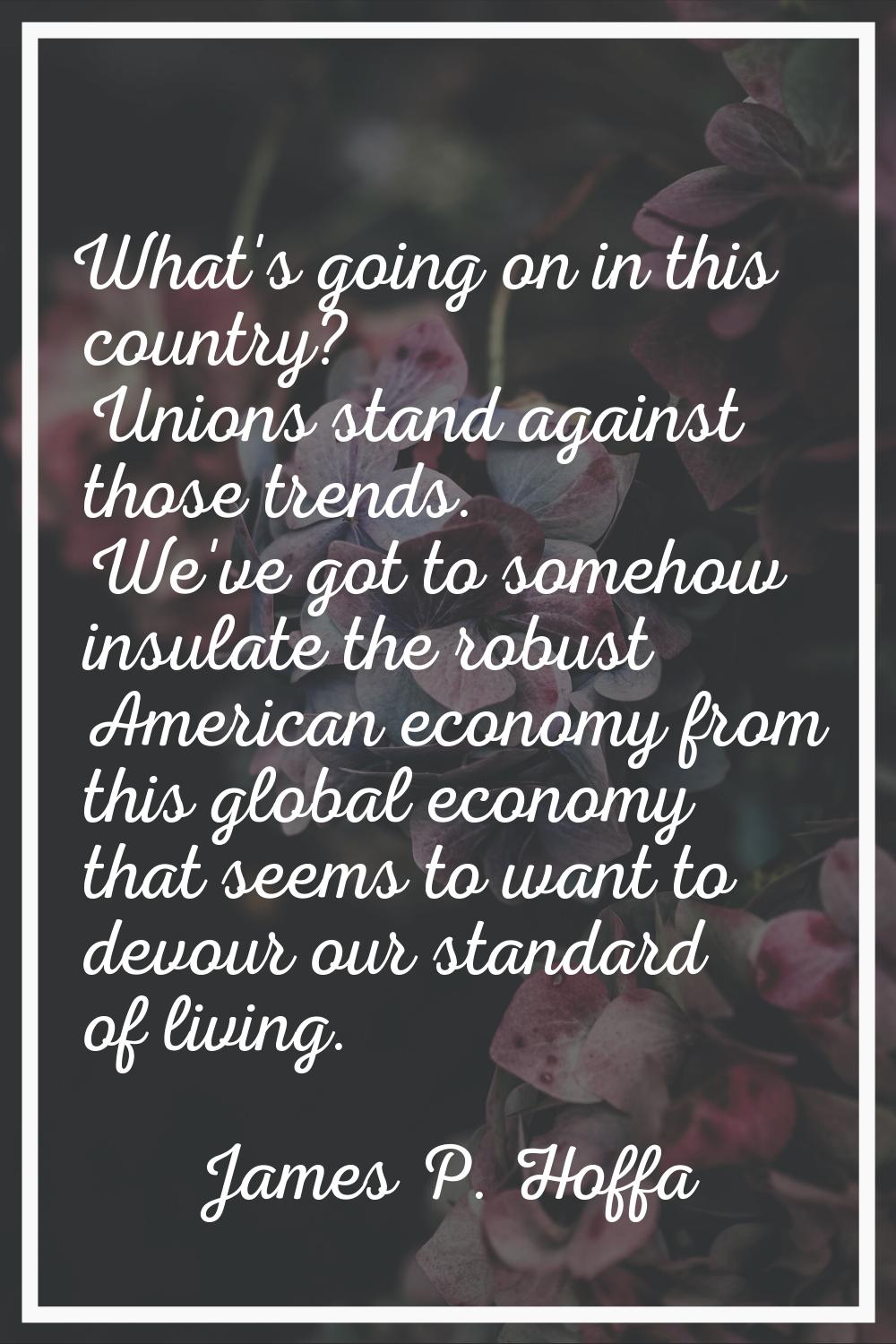 What's going on in this country? Unions stand against those trends. We've got to somehow insulate t