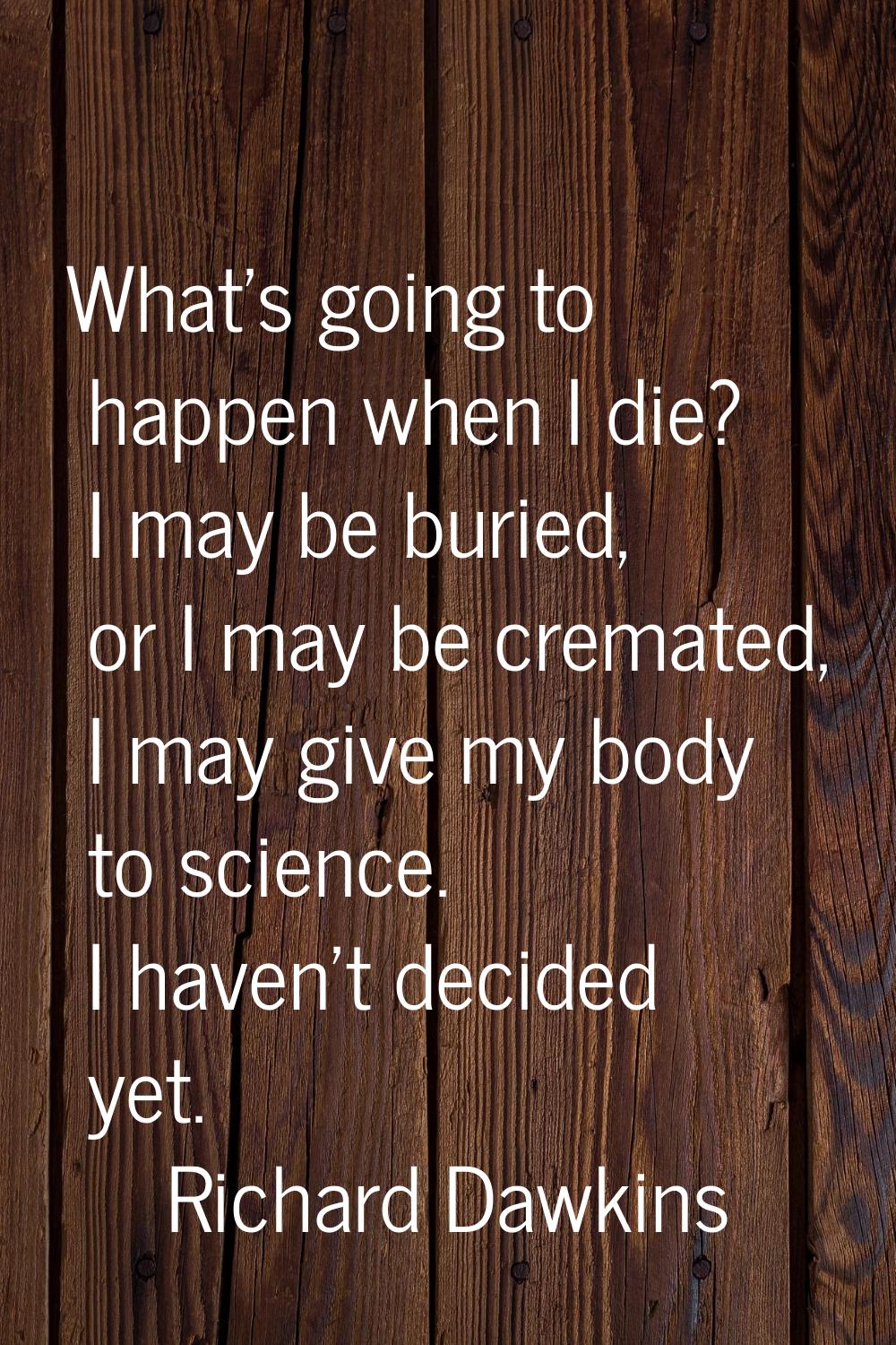 What's going to happen when I die? I may be buried, or I may be cremated, I may give my body to sci