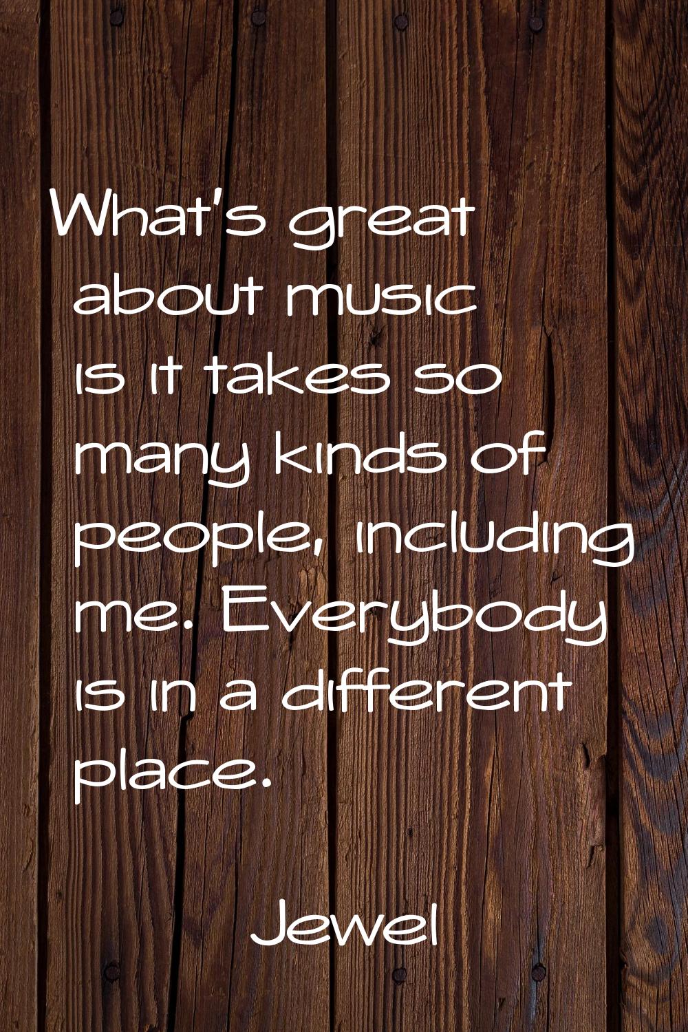 What's great about music is it takes so many kinds of people, including me. Everybody is in a diffe