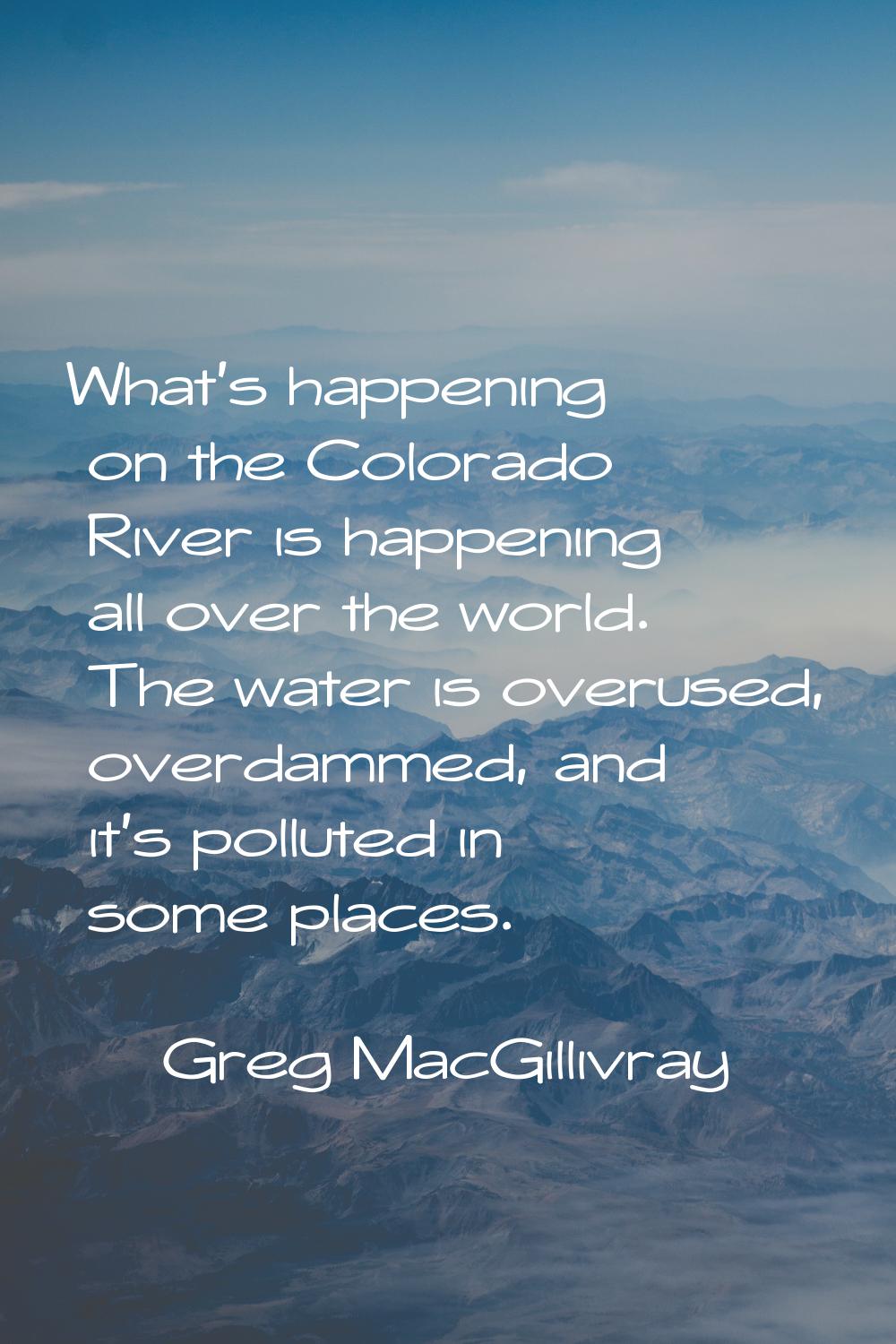 What's happening on the Colorado River is happening all over the world. The water is overused, over