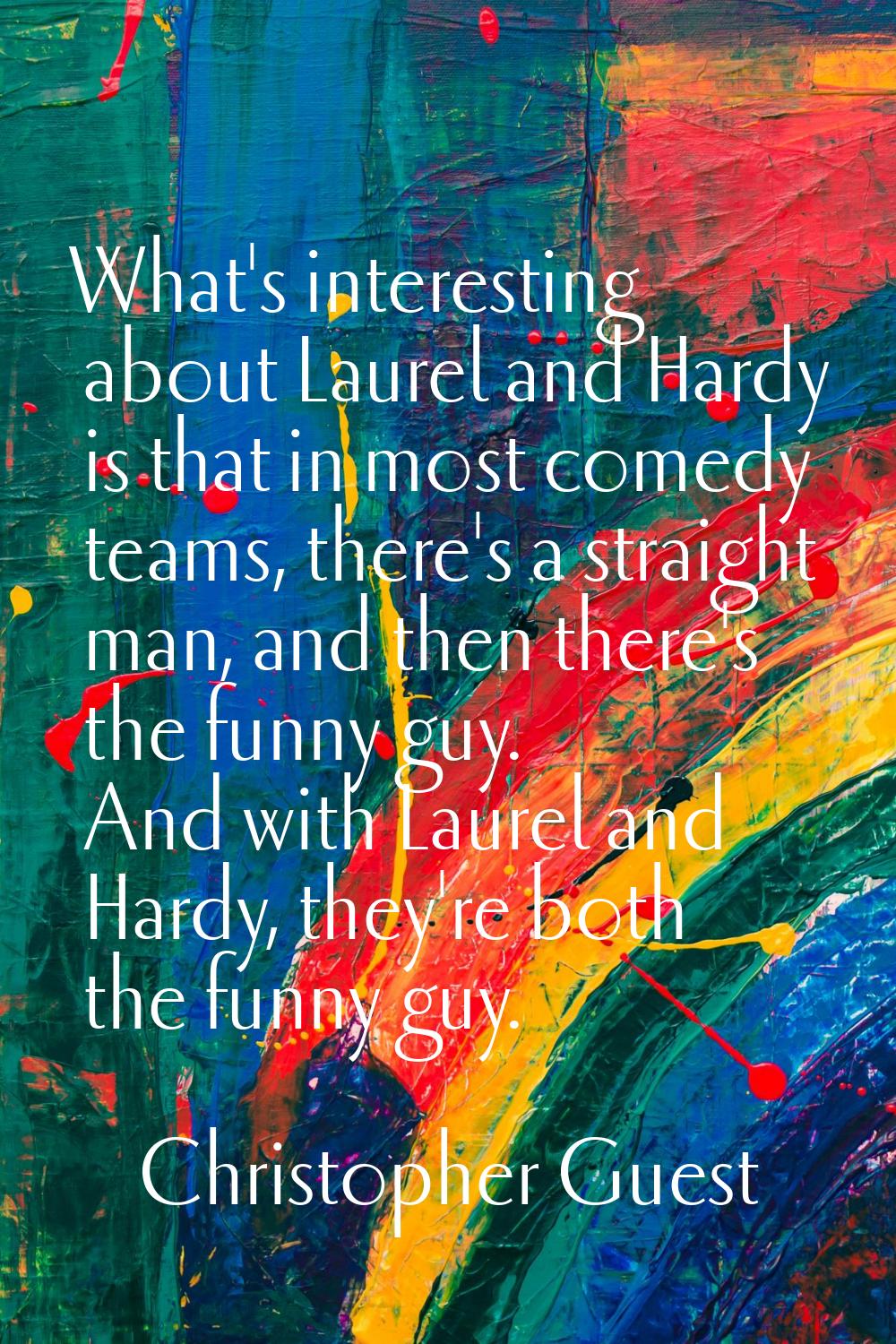 What's interesting about Laurel and Hardy is that in most comedy teams, there's a straight man, and